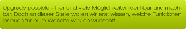 Upgrade possible - hier sind viele Möglichkeiten denkbar und machbar. Doch an dieser Stelle wollen wir erst wissen welche Funktionen ihr euch für eure Website wirklich wünscht!